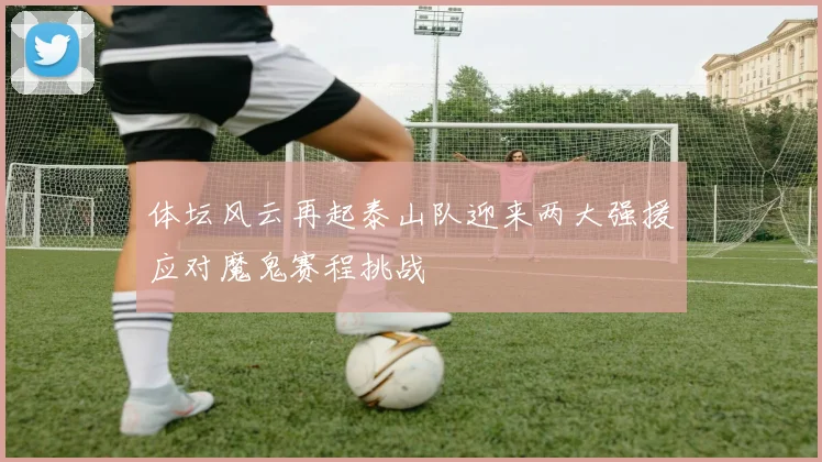 体坛风云再起泰山队迎来两大强援应对魔鬼赛程挑战