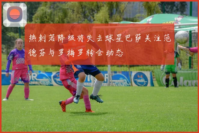 热刺若降级将失去球星巴萨关注范德芬与罗梅罗转会动态