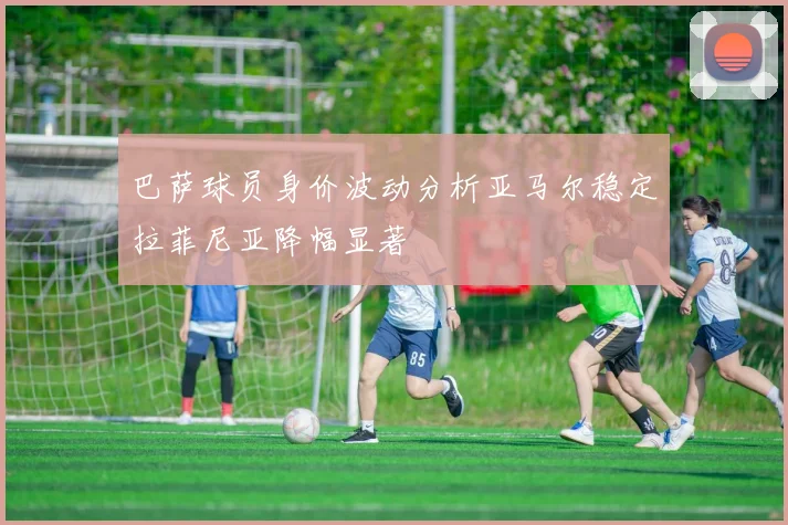 巴萨球员身价波动分析亚马尔稳定拉菲尼亚降幅显著