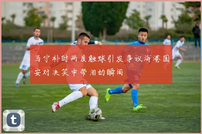 马宁补时两度触球引发争议海港国安对决笑中带泪的瞬间