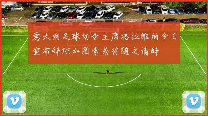 意大利足球协会主席格拉维纳今日宣布辞职加图索或将随之请辞