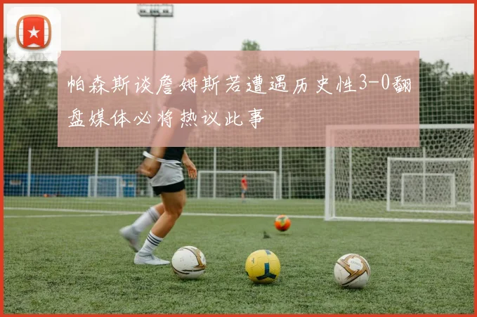 帕森斯谈詹姆斯若遭遇历史性3-0翻盘媒体必将热议此事