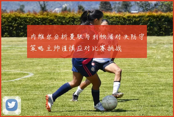 内维尔分析曼联与利物浦对决防守策略主帅谨慎应对比赛挑战