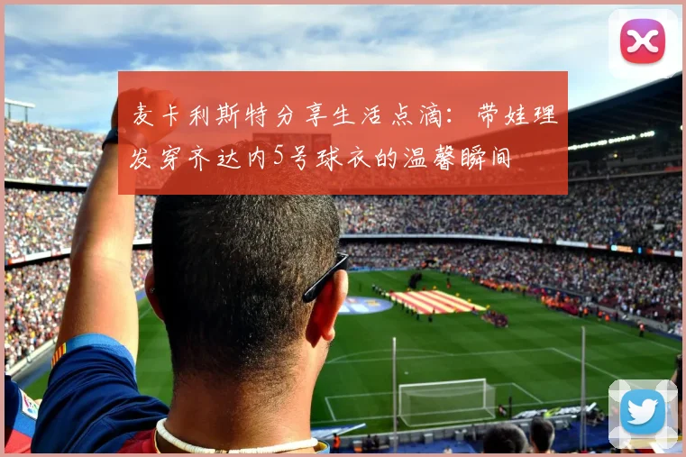 麦卡利斯特分享生活点滴：带娃理发穿齐达内5号球衣的温馨瞬间