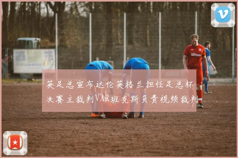 英足总宣布达伦英格兰担任足总杯决赛主裁判VAR班克斯负责视频裁判工作
