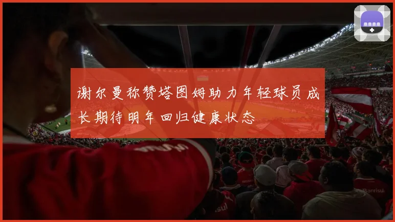 谢尔曼称赞塔图姆助力年轻球员成长期待明年回归健康状态
