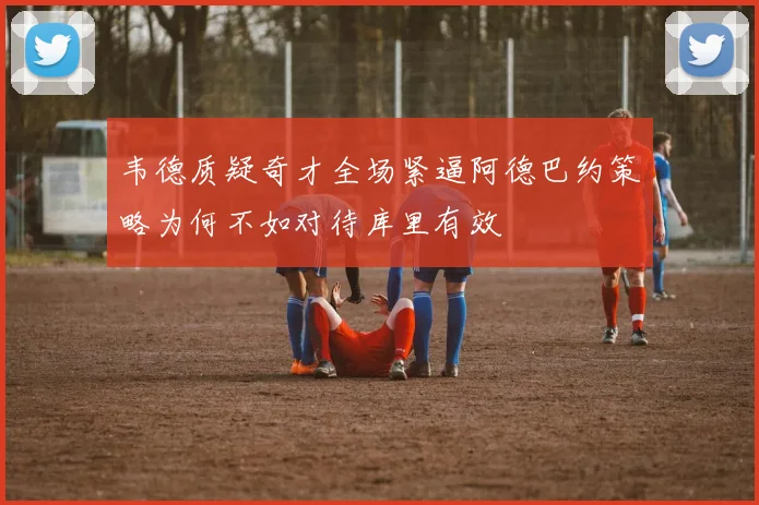 韦德质疑奇才全场紧逼阿德巴约策略为何不如对待库里有效